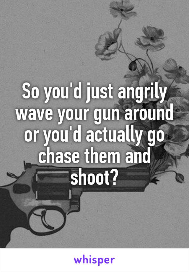 So you'd just angrily wave your gun around or you'd actually go chase them and shoot?