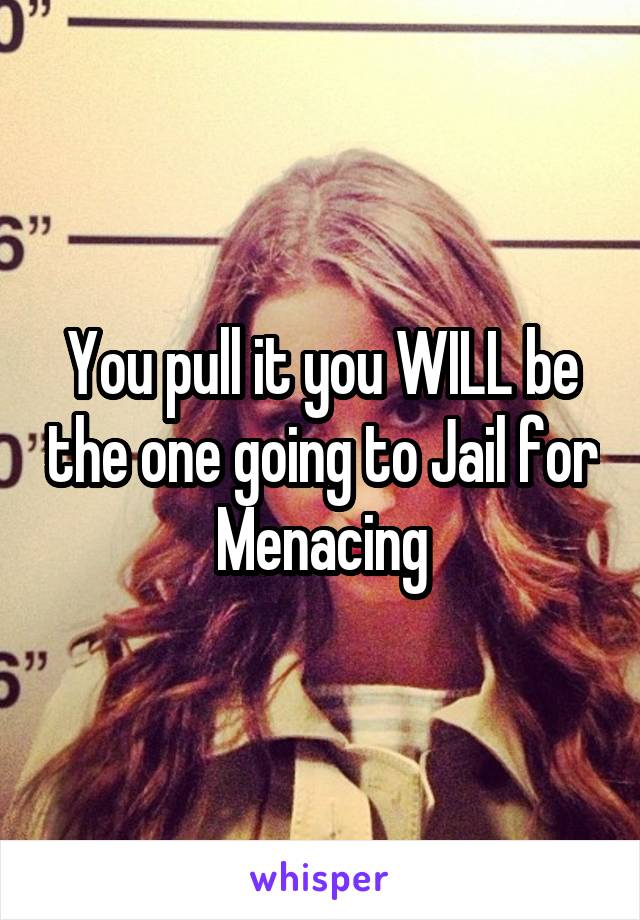 You pull it you WILL be the one going to Jail for Menacing