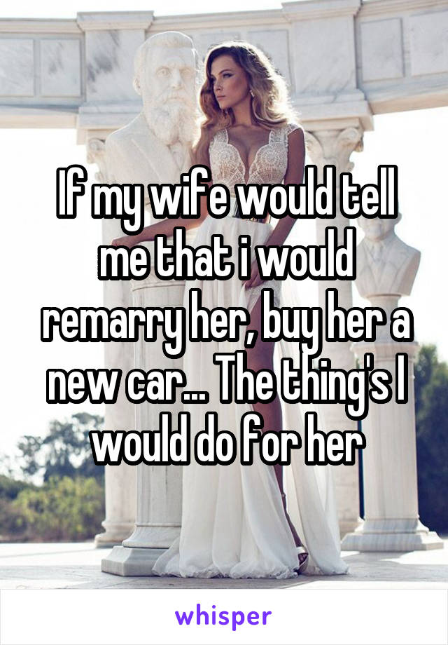 If my wife would tell me that i would remarry her, buy her a new car... The thing's I would do for her