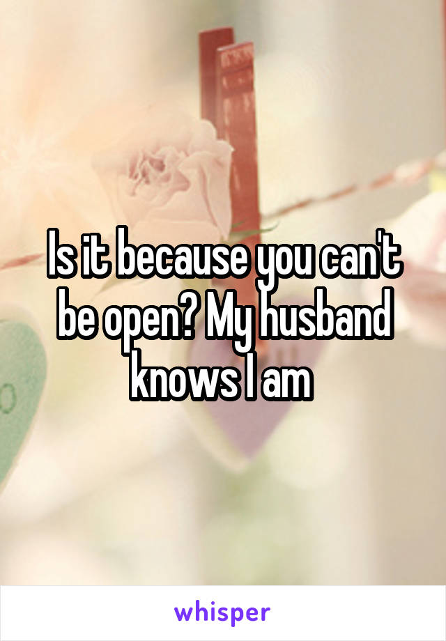 Is it because you can't be open? My husband knows I am 