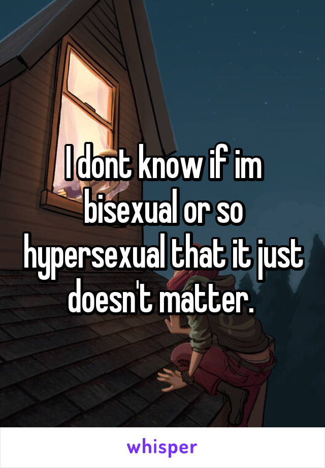 I dont know if im bisexual or so hypersexual that it just doesn't matter. 