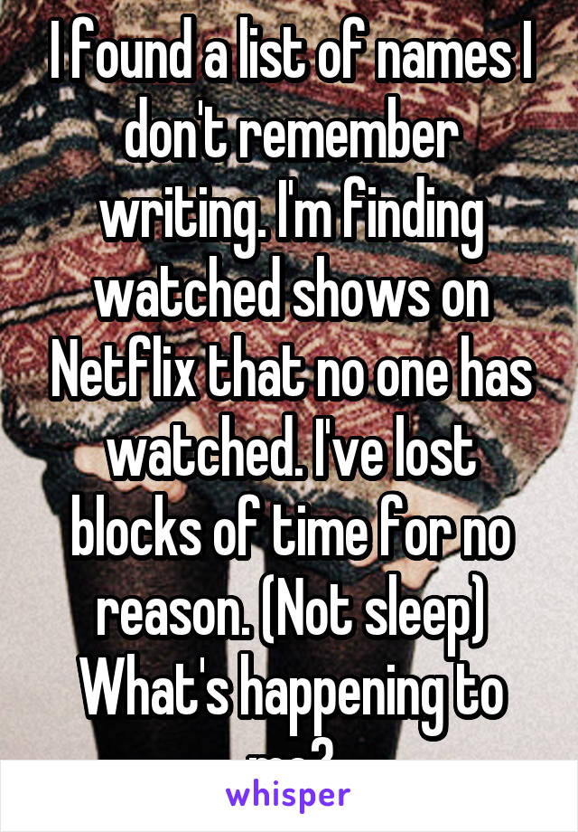 I found a list of names I don't remember writing. I'm finding watched shows on Netflix that no one has watched. I've lost blocks of time for no reason. (Not sleep)
What's happening to me?