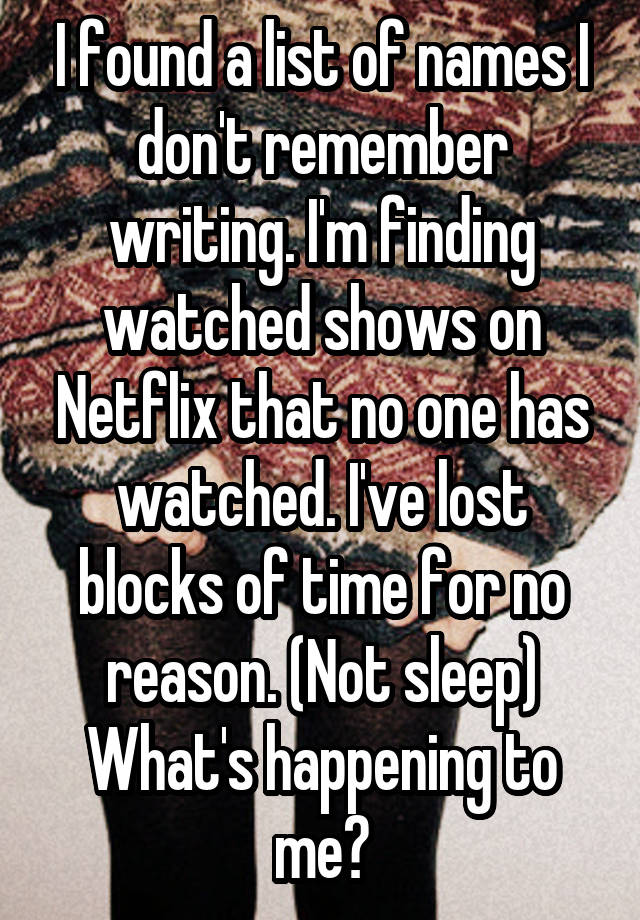 I found a list of names I don't remember writing. I'm finding watched shows on Netflix that no one has watched. I've lost blocks of time for no reason. (Not sleep)
What's happening to me?