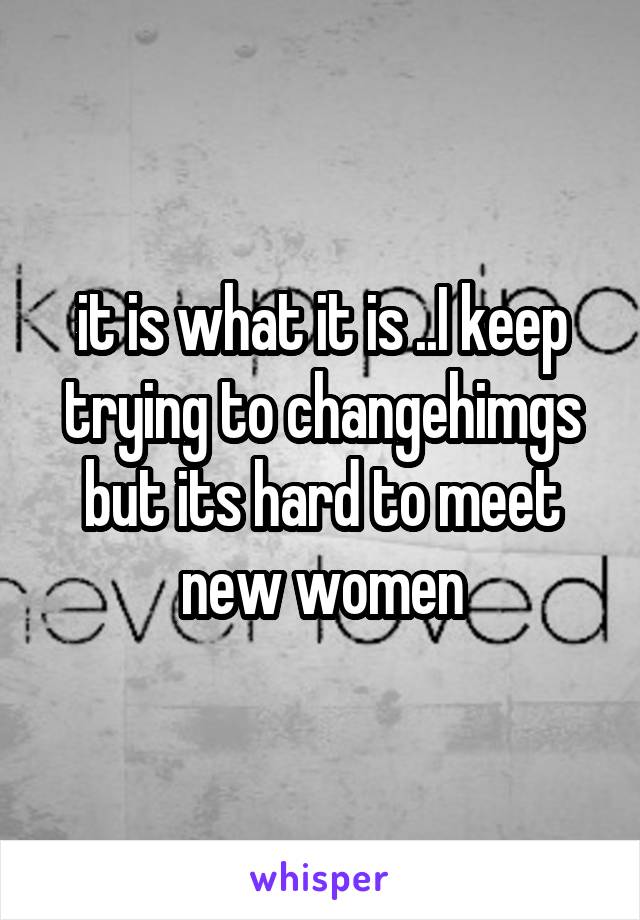 it is what it is ..I keep trying to changehimgs but its hard to meet new women