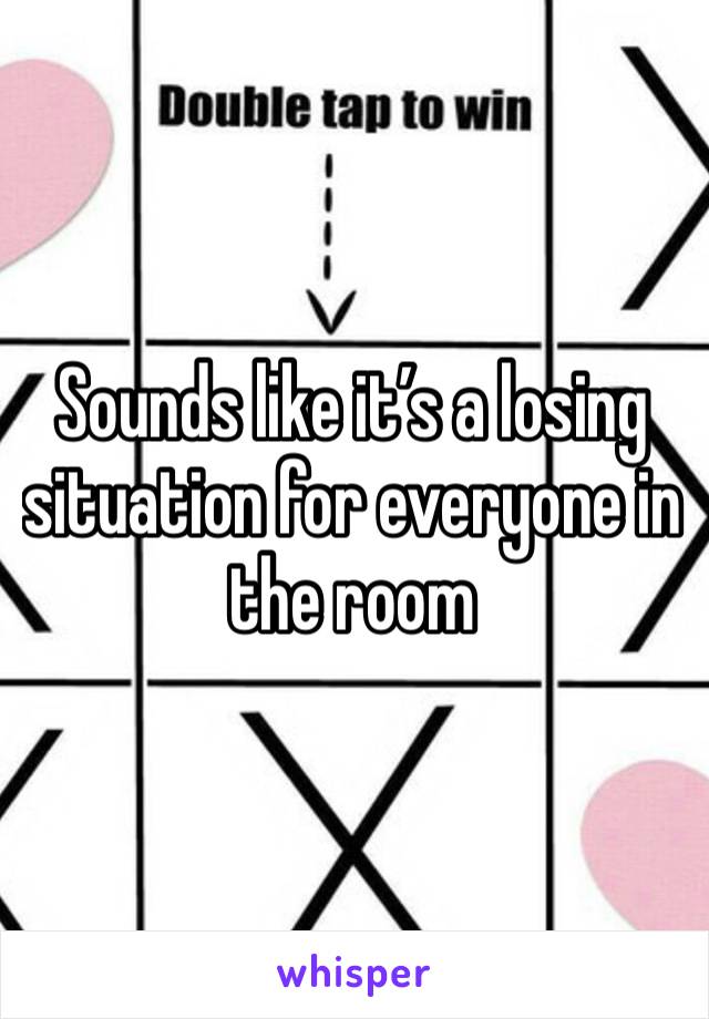 Sounds like it’s a losing situation for everyone in the room