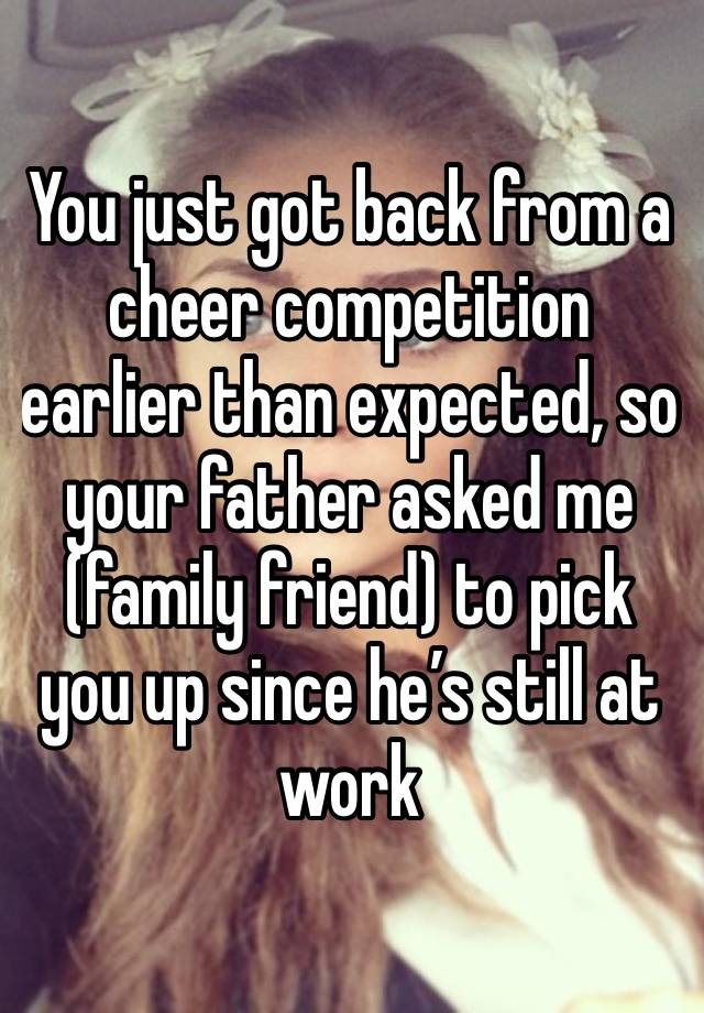 You just got back from a cheer competition earlier than expected, so your father asked me (family friend) to pick you up since he’s still at work