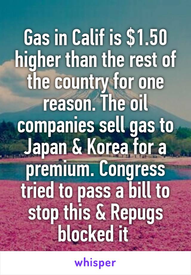 Gas in Calif is $1.50 higher than the rest of the country for one reason. The oil companies sell gas to Japan & Korea for a premium. Congress tried to pass a bill to stop this & Repugs blocked it 