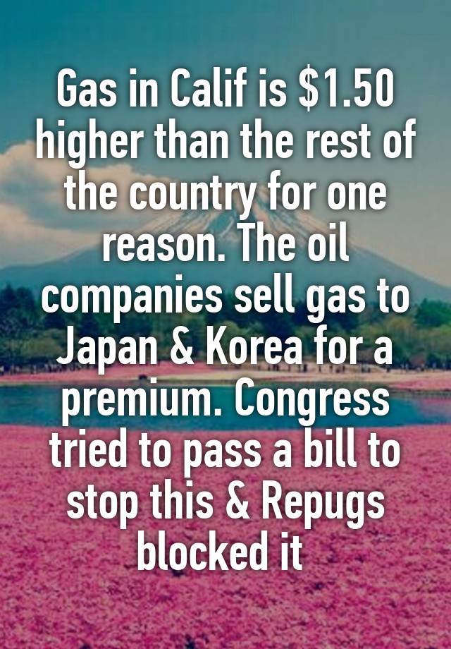 Gas in Calif is $1.50 higher than the rest of the country for one reason. The oil companies sell gas to Japan & Korea for a premium. Congress tried to pass a bill to stop this & Repugs blocked it 