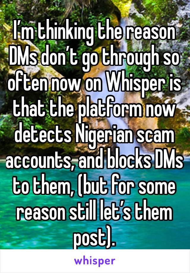 I’m thinking the reason DMs don’t go through so often now on Whisper is that the platform now detects Nigerian scam accounts, and blocks DMs to them, (but for some reason still let’s them post). 