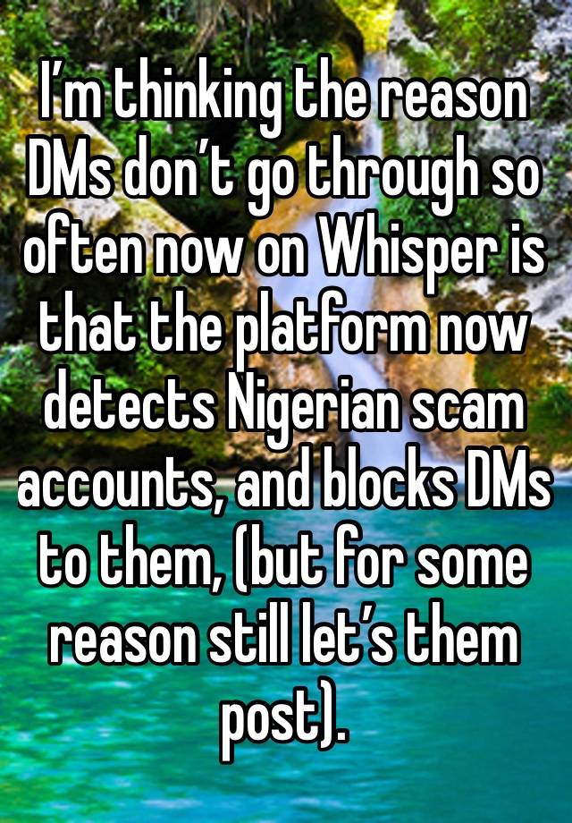 I’m thinking the reason DMs don’t go through so often now on Whisper is that the platform now detects Nigerian scam accounts, and blocks DMs to them, (but for some reason still let’s them post). 