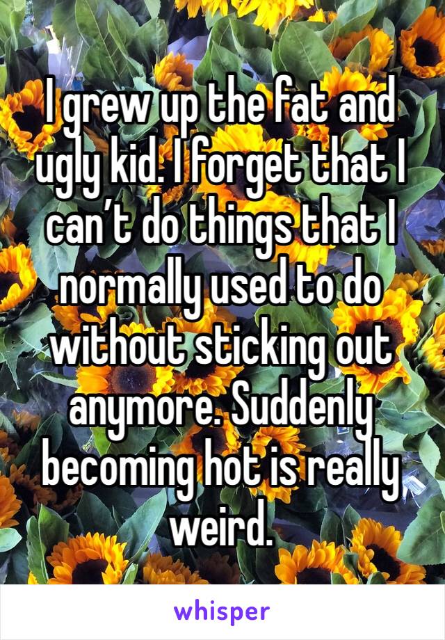 I grew up the fat and ugly kid. I forget that I can’t do things that I normally used to do without sticking out anymore. Suddenly becoming hot is really weird. 