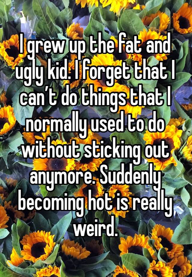 I grew up the fat and ugly kid. I forget that I can’t do things that I normally used to do without sticking out anymore. Suddenly becoming hot is really weird. 