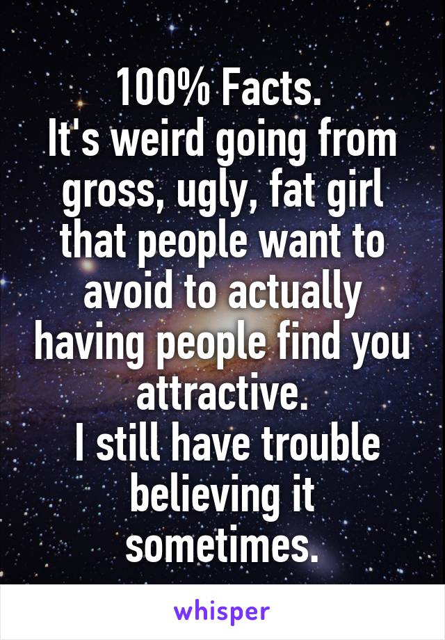 100% Facts. 
It's weird going from gross, ugly, fat girl that people want to avoid to actually having people find you attractive.
 I still have trouble believing it sometimes.