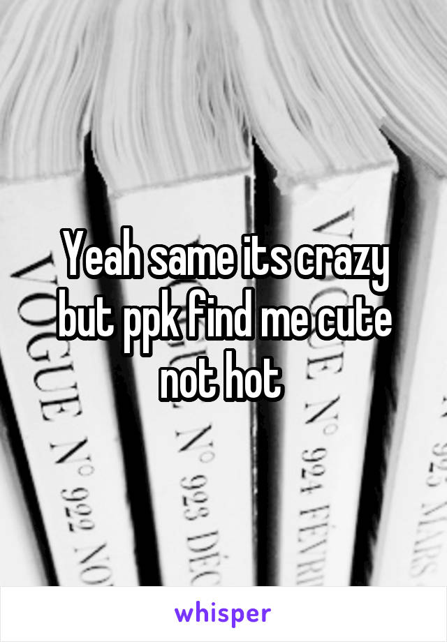 Yeah same its crazy but ppk find me cute not hot 