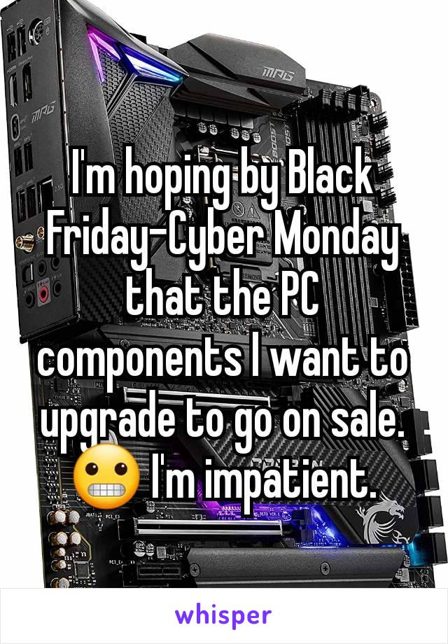 I'm hoping by Black Friday-Cyber Monday that the PC components I want to upgrade to go on sale. 😬 I'm impatient.