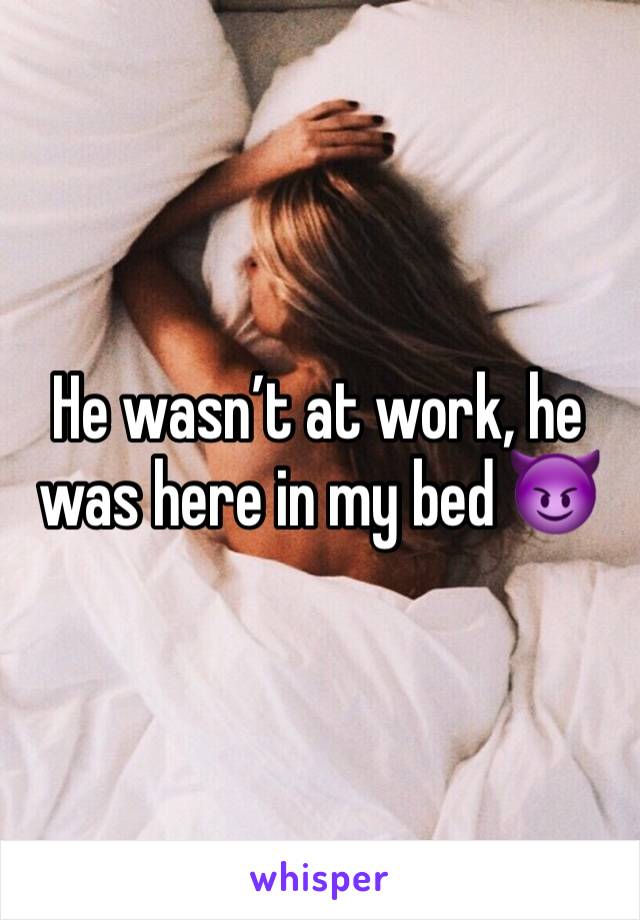 He wasn’t at work, he was here in my bed 😈