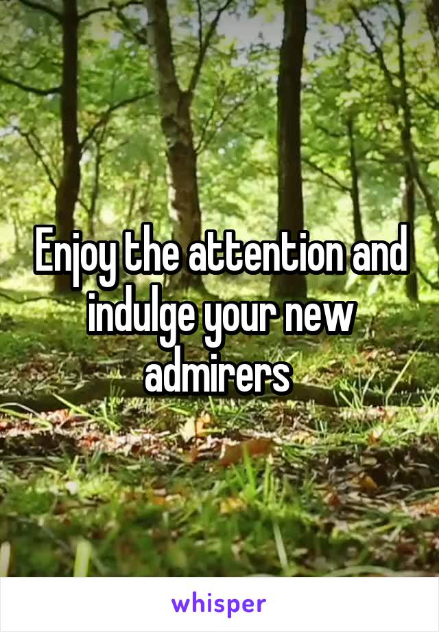 Enjoy the attention and indulge your new admirers 