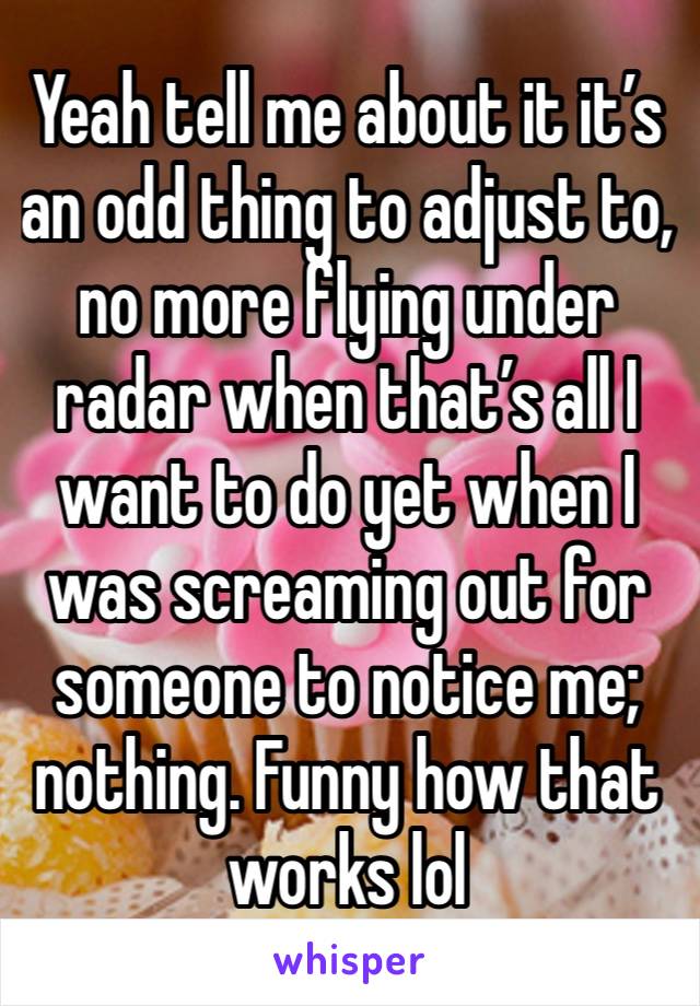 Yeah tell me about it it’s an odd thing to adjust to, no more flying under radar when that’s all I want to do yet when I was screaming out for someone to notice me; nothing. Funny how that works lol