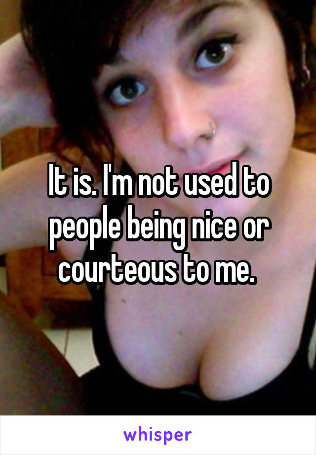 It is. I'm not used to people being nice or courteous to me. 