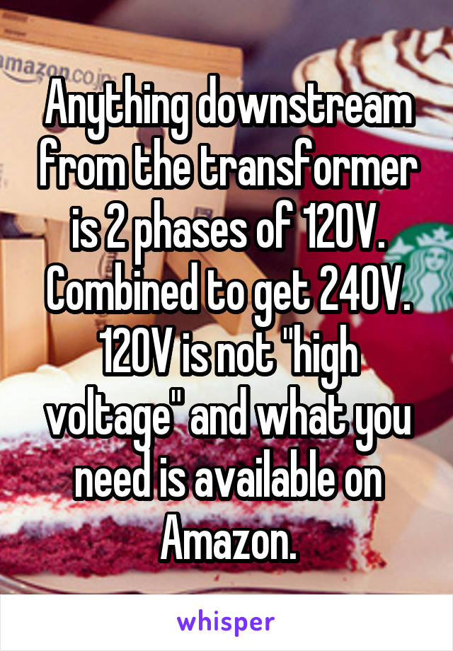 Anything downstream from the transformer is 2 phases of 120V. Combined to get 240V. 120V is not "high voltage" and what you need is available on Amazon.