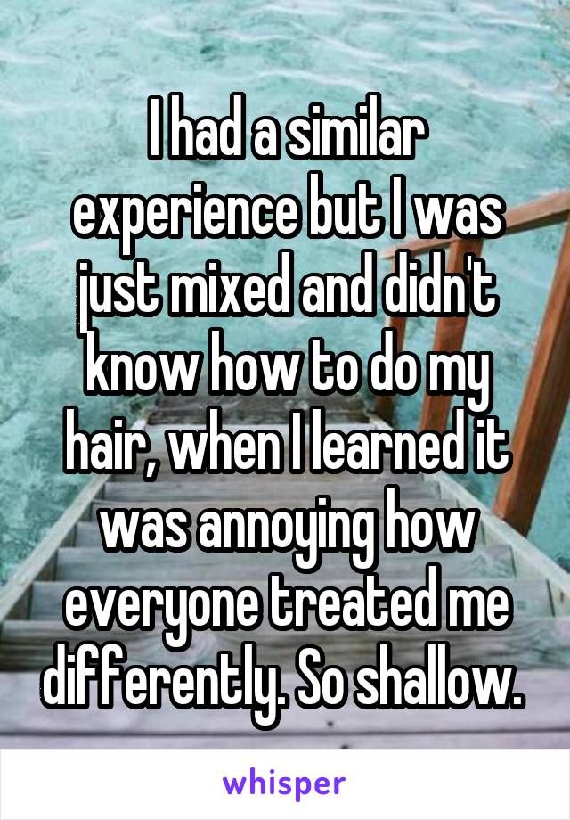 I had a similar experience but I was just mixed and didn't know how to do my hair, when I learned it was annoying how everyone treated me differently. So shallow. 