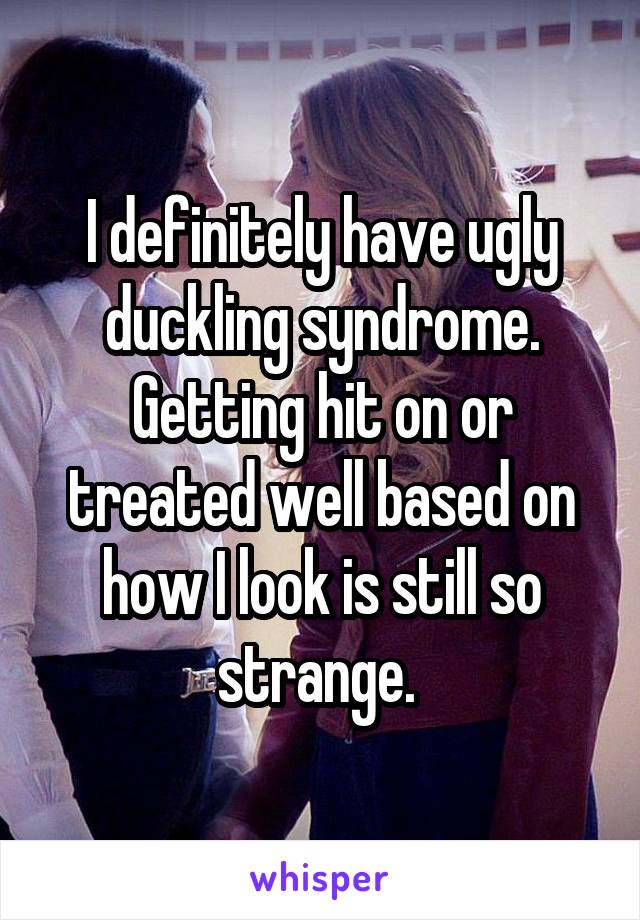 I definitely have ugly duckling syndrome. Getting hit on or treated well based on how I look is still so strange. 