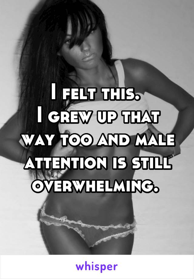 I felt this. 
I grew up that way too and male attention is still overwhelming. 