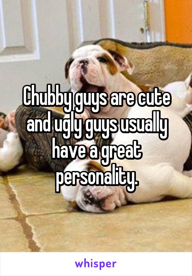 Chubby guys are cute and ugly guys usually have a great personality.