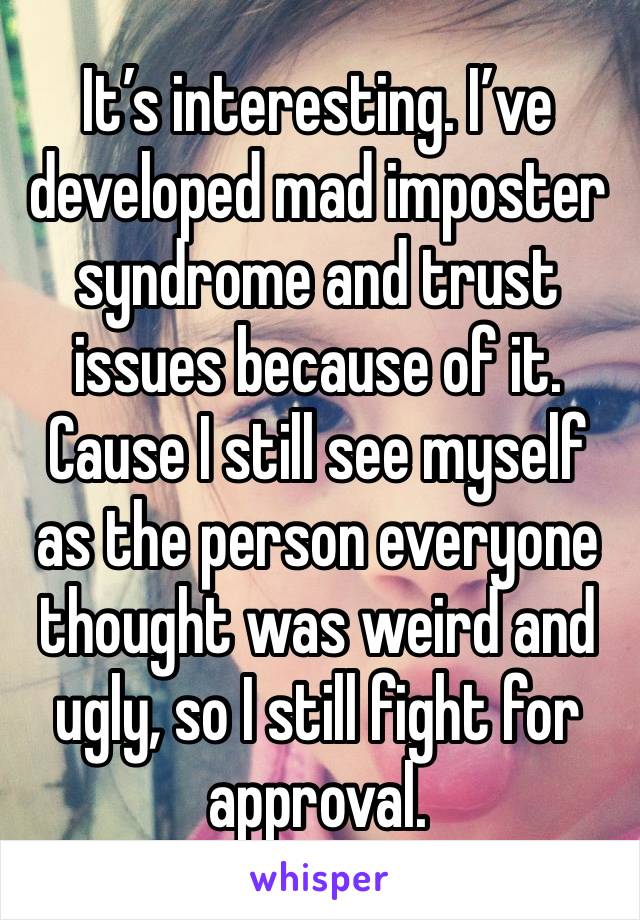 It’s interesting. I’ve developed mad imposter syndrome and trust issues because of it. Cause I still see myself as the person everyone thought was weird and ugly, so I still fight for approval. 