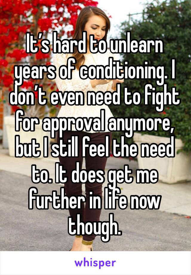 It’s hard to unlearn years of conditioning. I don’t even need to fight for approval anymore, but I still feel the need to. It does get me further in life now though. 