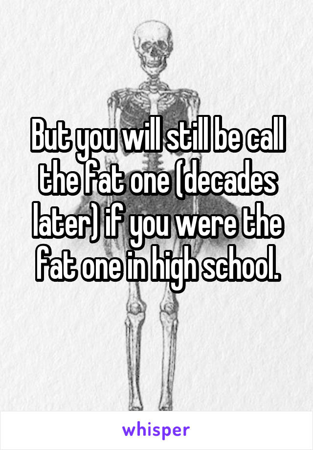 But you will still be call the fat one (decades later) if you were the fat one in high school.
