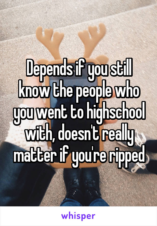 Depends if you still know the people who you went to highschool with, doesn't really matter if you're ripped