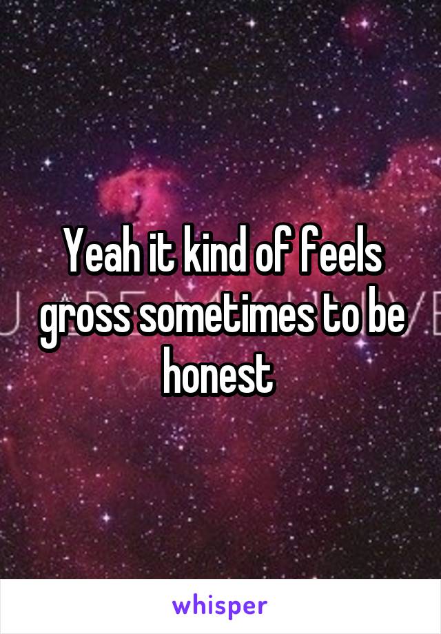 Yeah it kind of feels gross sometimes to be honest 