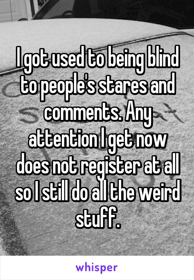 I got used to being blind to people's stares and comments. Any attention I get now does not register at all so I still do all the weird stuff.