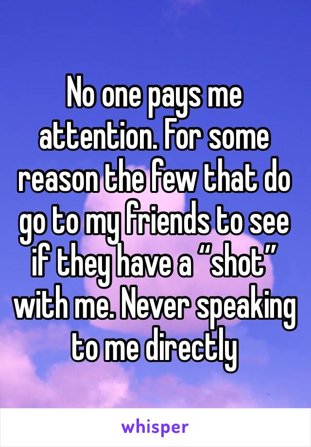 No one pays me attention. For some reason the few that do go to my friends to see if they have a “shot” with me. Never speaking to me directly 