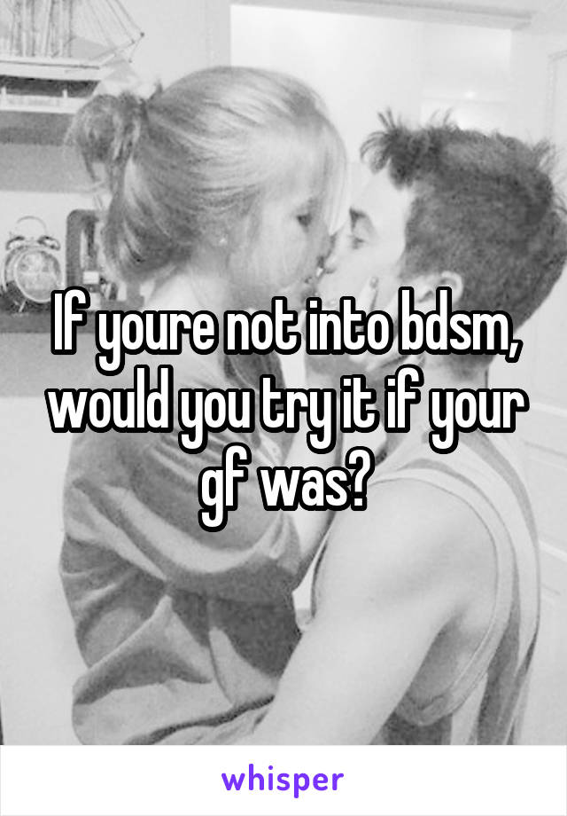 If youre not into bdsm, would you try it if your gf was?