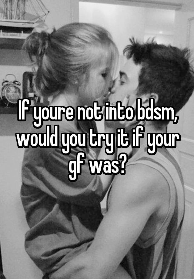 If youre not into bdsm, would you try it if your gf was?