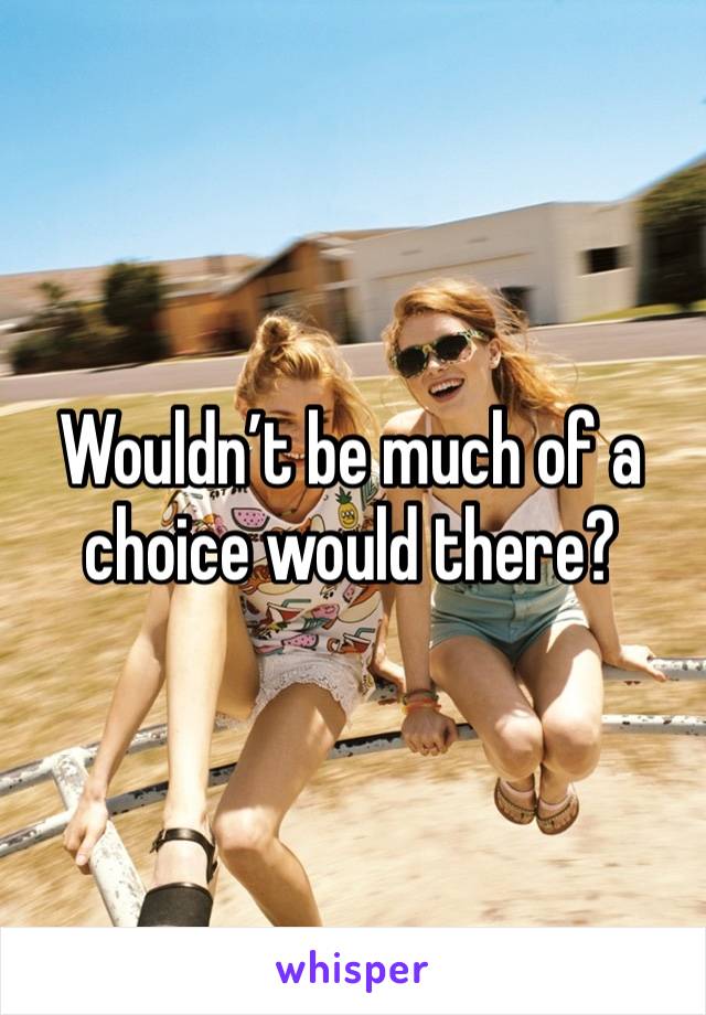 Wouldn’t be much of a choice would there?