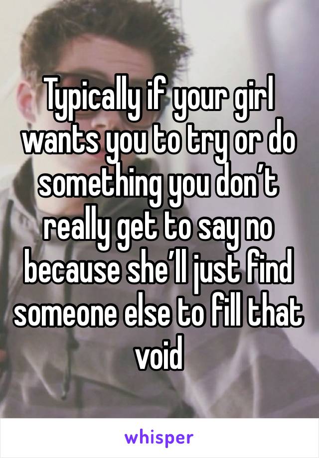 Typically if your girl wants you to try or do something you don’t really get to say no because she’ll just find someone else to fill that void 