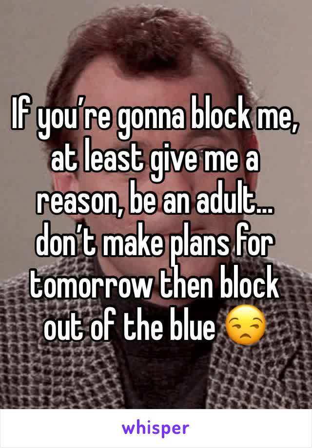 If you’re gonna block me, at least give me a reason, be an adult…don’t make plans for tomorrow then block out of the blue 😒