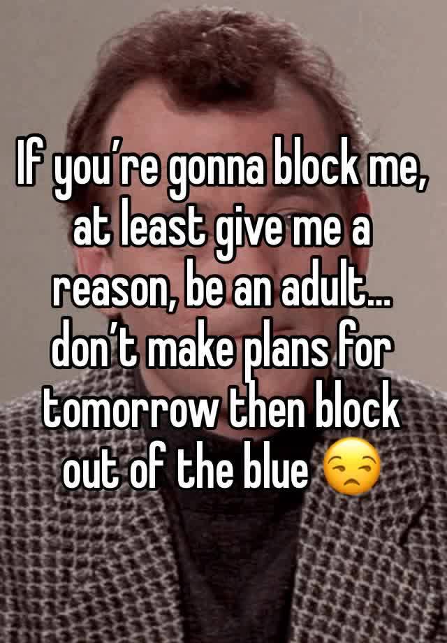 If you’re gonna block me, at least give me a reason, be an adult…don’t make plans for tomorrow then block out of the blue 😒