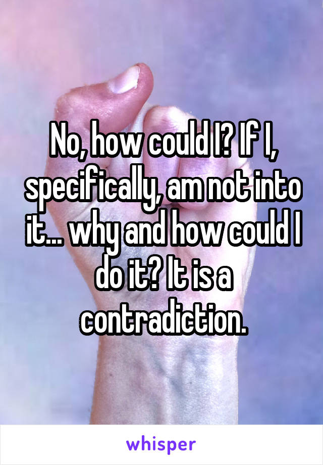 No, how could I? If I, specifically, am not into it... why and how could I do it? It is a contradiction.