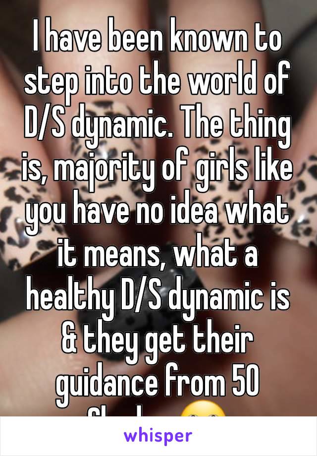 I have been known to step into the world of D/S dynamic. The thing is, majority of girls like you have no idea what it means, what a healthy D/S dynamic is & they get their guidance from 50 Shades 🙄