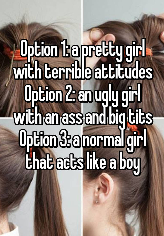 Option 1: a pretty girl with terrible attitudes
Option 2: an ugly girl with an ass and big tits
Option 3: a normal girl that acts like a boy
