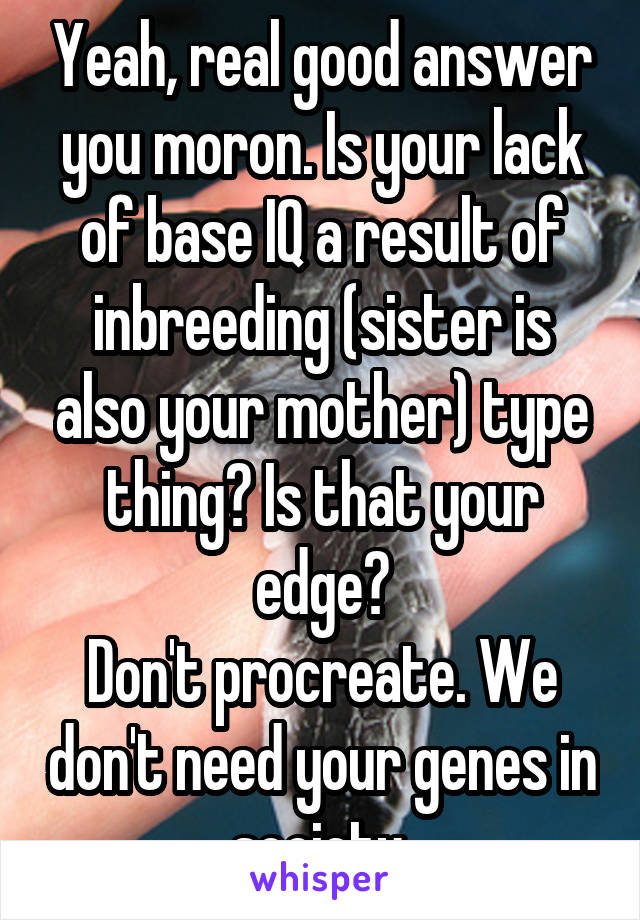 Yeah, real good answer you moron. Is your lack of base IQ a result of inbreeding (sister is also your mother) type thing? Is that your edge?
Don't procreate. We don't need your genes in society.