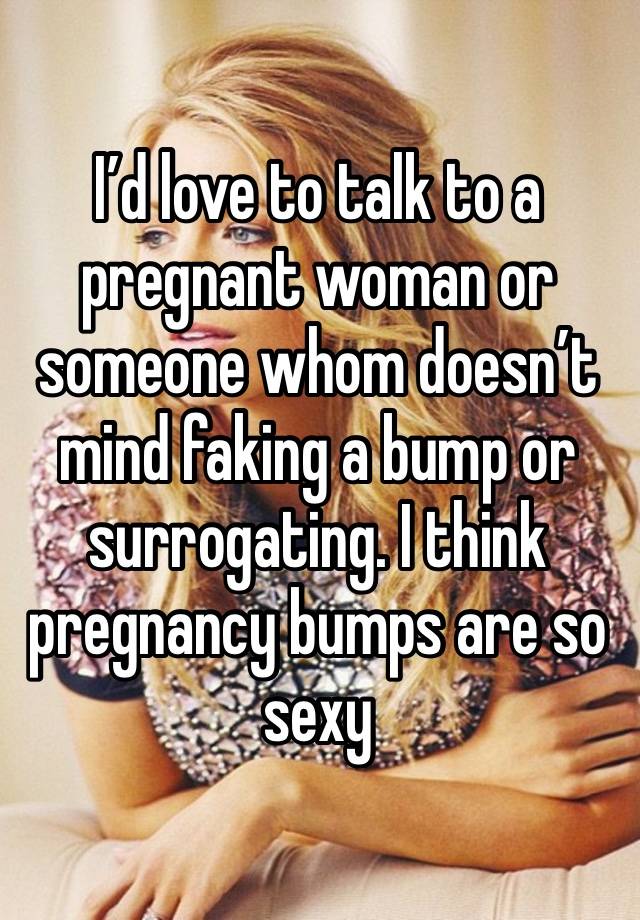 I’d love to talk to a pregnant woman or someone whom doesn’t mind faking a bump or surrogating. I think pregnancy bumps are so sexy