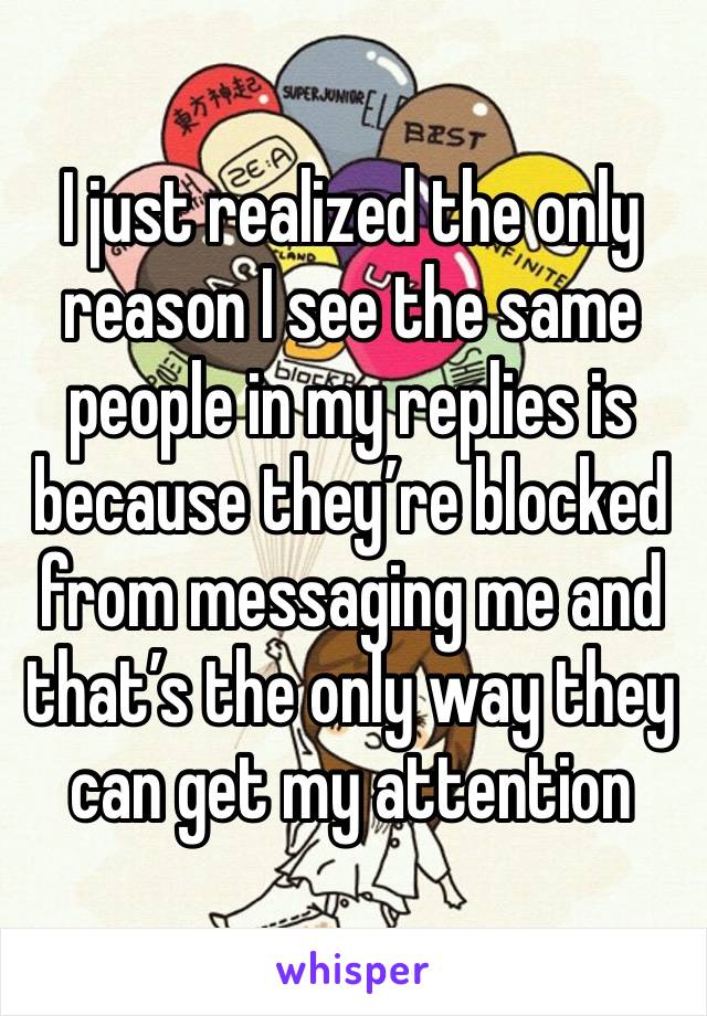 I just realized the only reason I see the same people in my replies is because they’re blocked from messaging me and that’s the only way they can get my attention