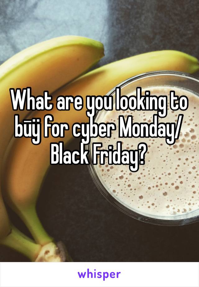 What are you looking to būÿ for cyber Monday/Black Friday?
