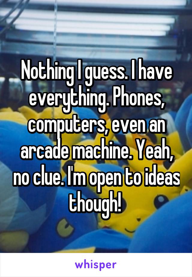 Nothing I guess. I have everything. Phones, computers, even an arcade machine. Yeah, no clue. I'm open to ideas though! 