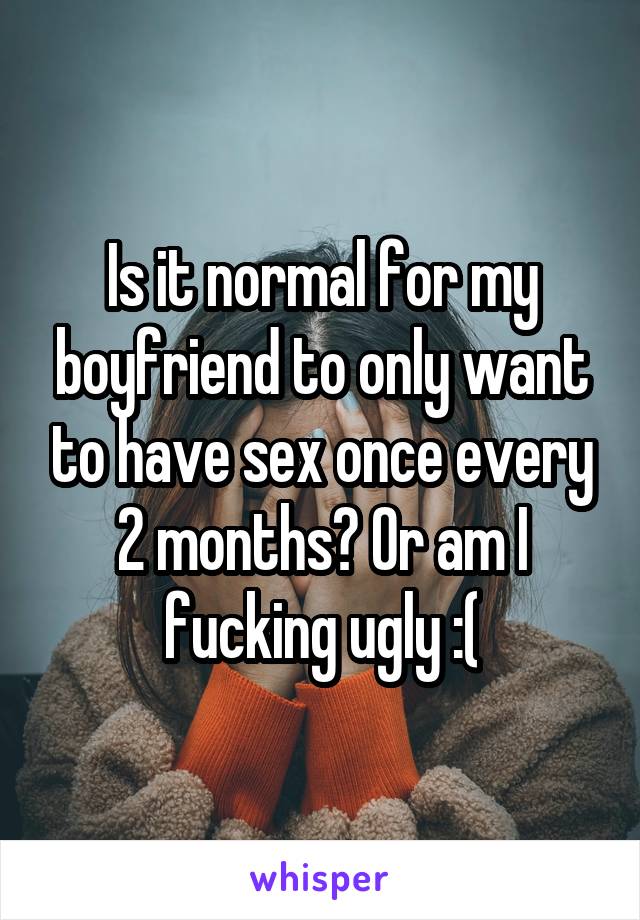 Is it normal for my boyfriend to only want to have sex once every 2 months? Or am I fucking ugly :(